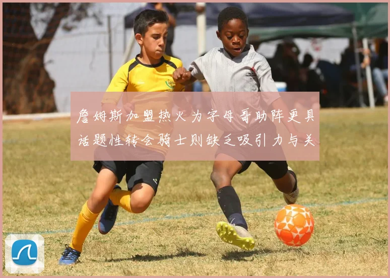 詹姆斯加盟热火为字母哥助阵更具话题性转会骑士则缺乏吸引力与关注度