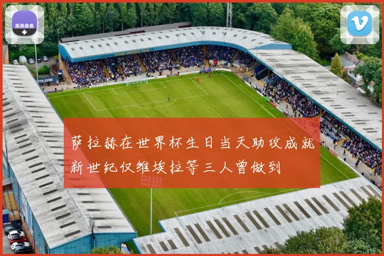 萨拉赫在世界杯生日当天助攻成就新世纪仅维埃拉等三人曾做到