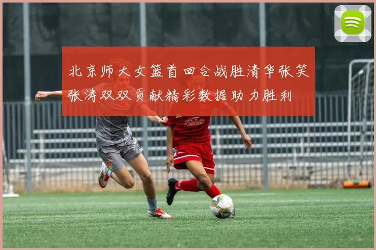 北京师大女篮首回合战胜清华张笑张涛双双贡献精彩数据助力胜利