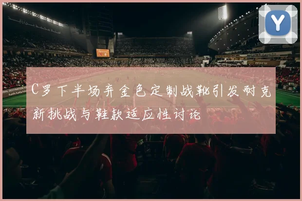 C罗下半场弃金色定制战靴引发耐克新挑战与鞋款适应性讨论