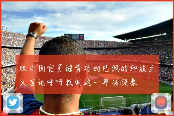 联合国官员谴责对姆巴佩的种族主义言论呼吁抵制这一卑劣现象