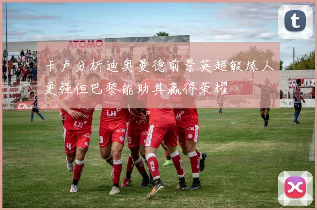 卡卢分析迪奥曼德前景英超锻炼人更强但巴黎能助其赢得荣耀
