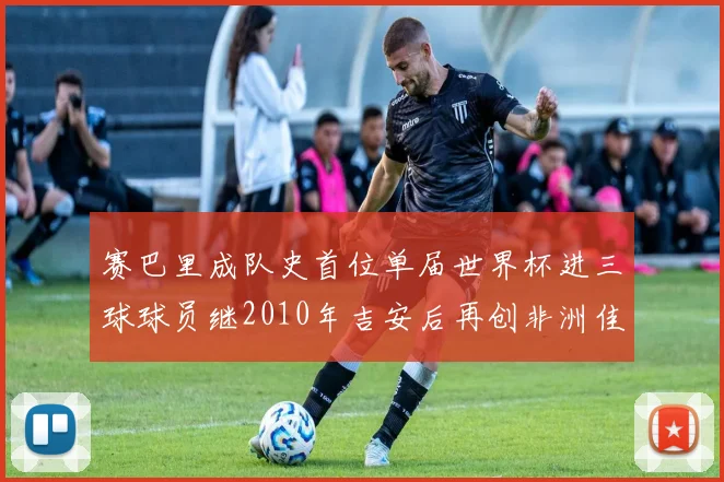 赛巴里成队史首位单届世界杯进三球球员继2010年吉安后再创非洲佳绩