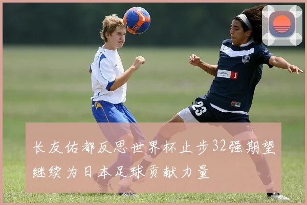 长友佑都反思世界杯止步32强期望继续为日本足球贡献力量