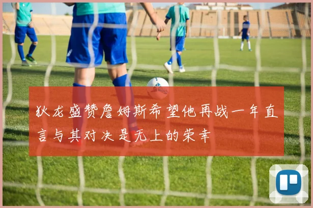 狄龙盛赞詹姆斯希望他再战一年直言与其对决是无上的荣幸