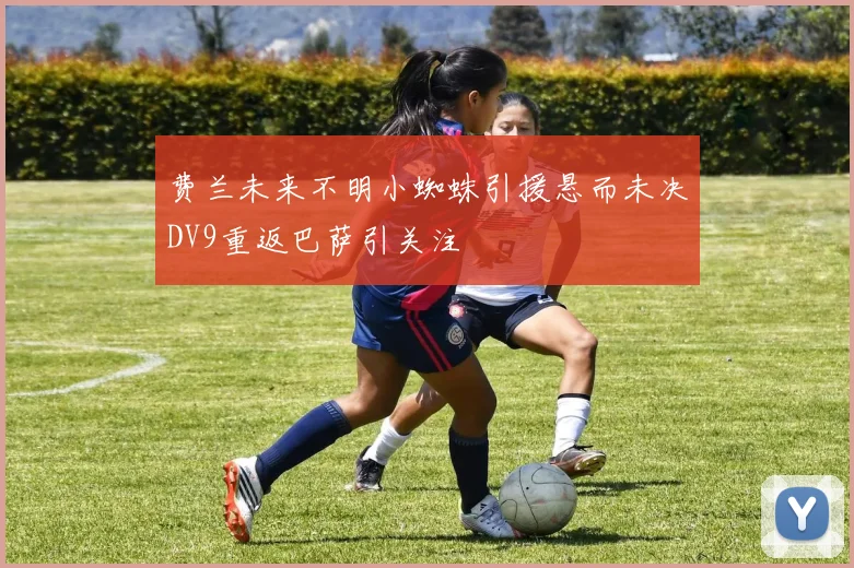费兰未来不明小蜘蛛引援悬而未决DV9重返巴萨引关注