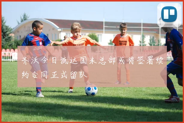 齐沃今日抵达国米总部或将签署续约合同正式留队