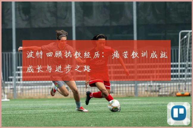 波特回顾执教经历：痛苦教训成就成长与进步之路