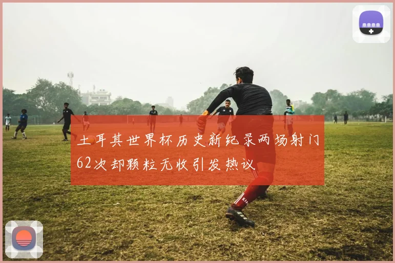 土耳其世界杯历史新纪录两场射门62次却颗粒无收引发热议
