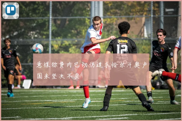 意媒称费内巴切仍追求恰尔汗奥卢国米坚决不卖