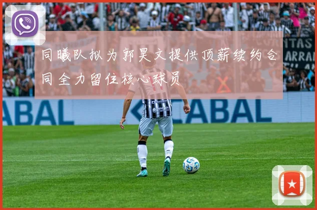 同曦队拟为郭昊文提供顶薪续约合同全力留住核心球员
