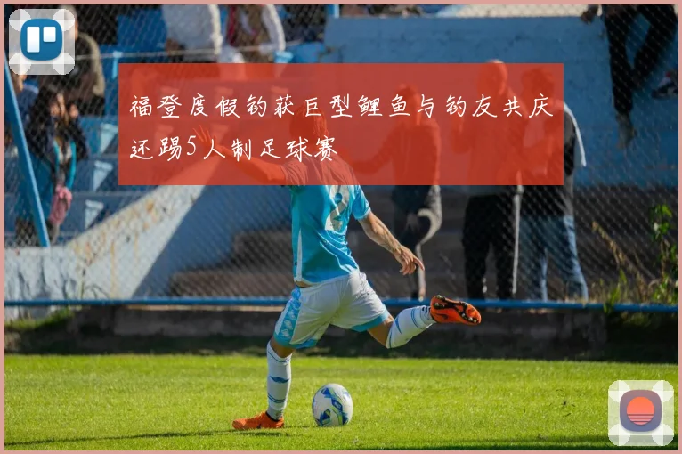 福登度假钓获巨型鲤鱼与钓友共庆还踢5人制足球赛